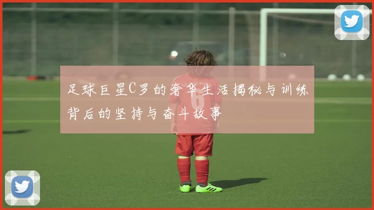 足球巨星C罗的奢华生活揭秘与训练背后的坚持与奋斗故事