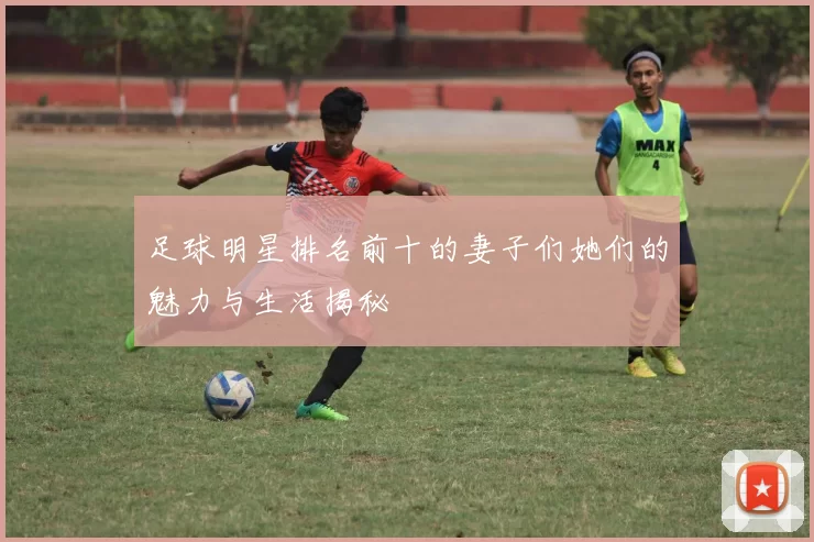 足球明星排名前十的妻子们她们的魅力与生活揭秘
