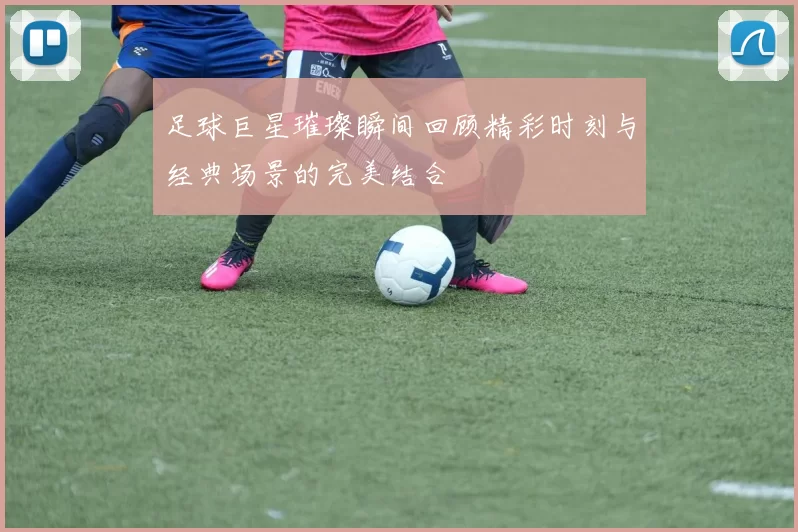 足球巨星璀璨瞬间回顾精彩时刻与经典场景的完美结合