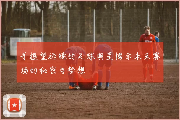 手握望远镜的足球明星揭示未来赛场的秘密与梦想