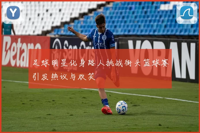 足球明星化身路人挑战街头篮球赛引发热议与欢笑