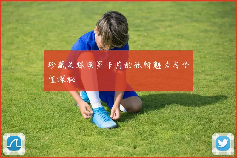 珍藏足球明星卡片的独特魅力与价值探秘