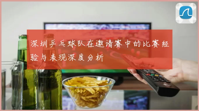 深圳乒乓球队在邀请赛中的比赛经验与表现深度分析