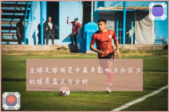 全球足球明星中最具影响力和实力的球员盘点与分析