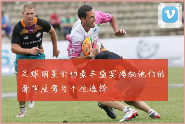 足球明星们的豪车盛宴揭秘他们的奢华座驾与个性选择