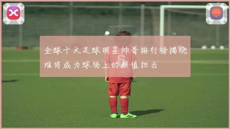 全球十大足球明星帅哥排行榜揭晓谁将成为球场上的颜值担当
