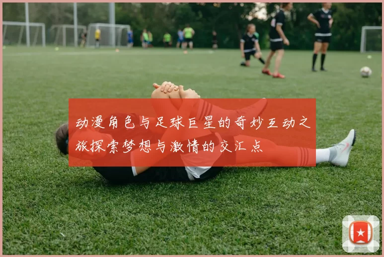动漫角色与足球巨星的奇妙互动之旅探索梦想与激情的交汇点