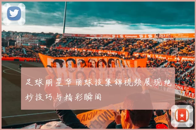 足球明星华丽球技集锦视频展现绝妙技巧与精彩瞬间