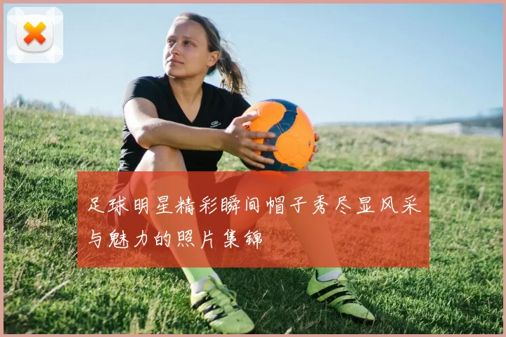 足球明星精彩瞬间帽子秀尽显风采与魅力的照片集锦