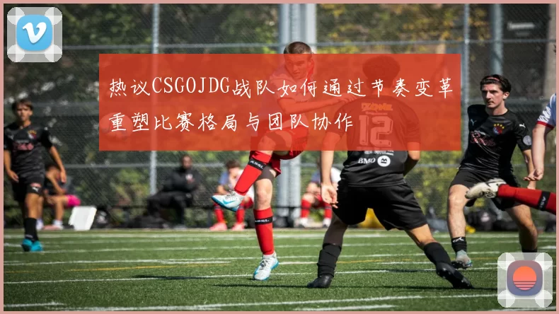 热议CSGOJDG战队如何通过节奏变革重塑比赛格局与团队协作