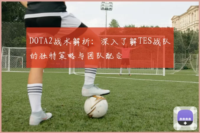 DOTA2战术解析：深入了解TES战队的独特策略与团队配合