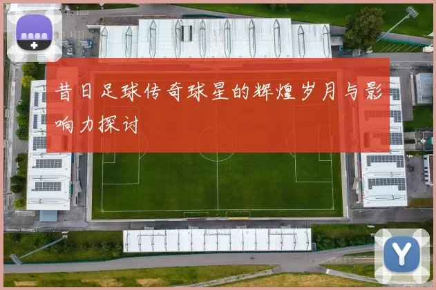 昔日足球传奇球星的辉煌岁月与影响力探讨