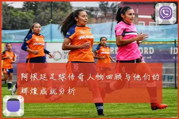 阿根廷足球传奇人物回顾与他们的辉煌成就分析