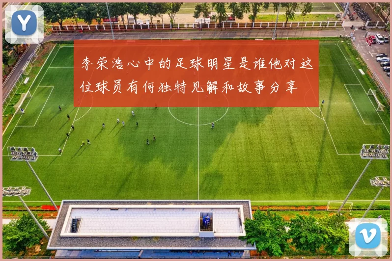 李荣浩心中的足球明星是谁他对这位球员有何独特见解和故事分享