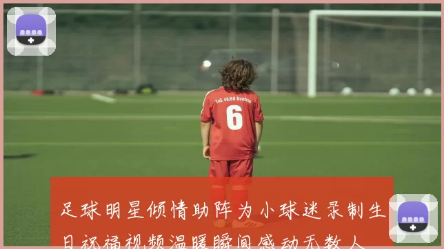 足球明星倾情助阵为小球迷录制生日祝福视频温暖瞬间感动无数人