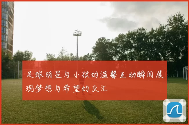 足球明星与小孩的温馨互动瞬间展现梦想与希望的交汇