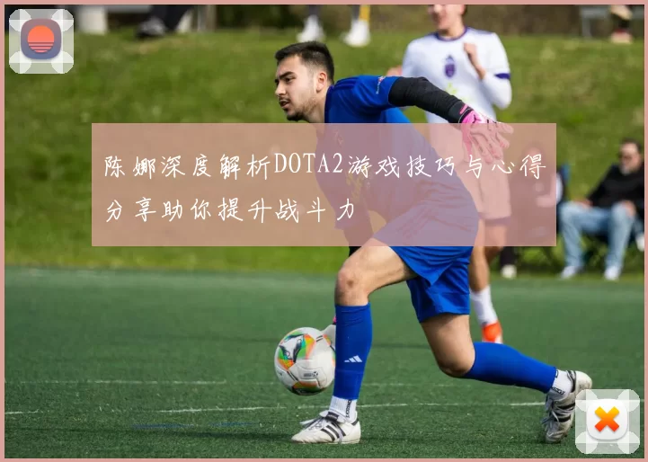 陈娜深度解析DOTA2游戏技巧与心得分享助你提升战斗力