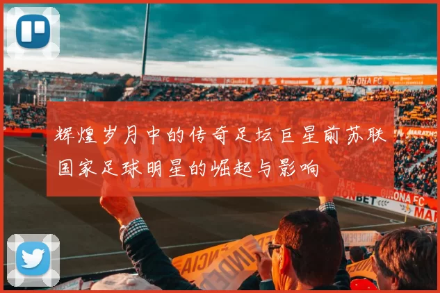 辉煌岁月中的传奇足坛巨星前苏联国家足球明星的崛起与影响