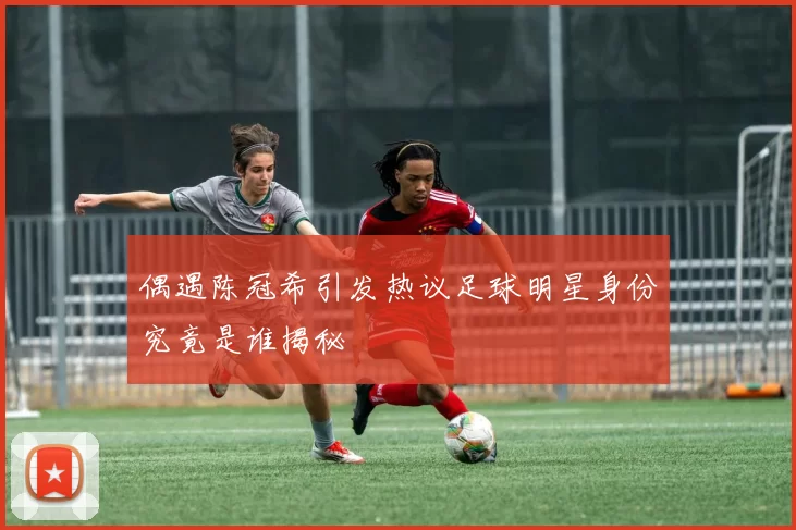 偶遇陈冠希引发热议足球明星身份究竟是谁揭秘