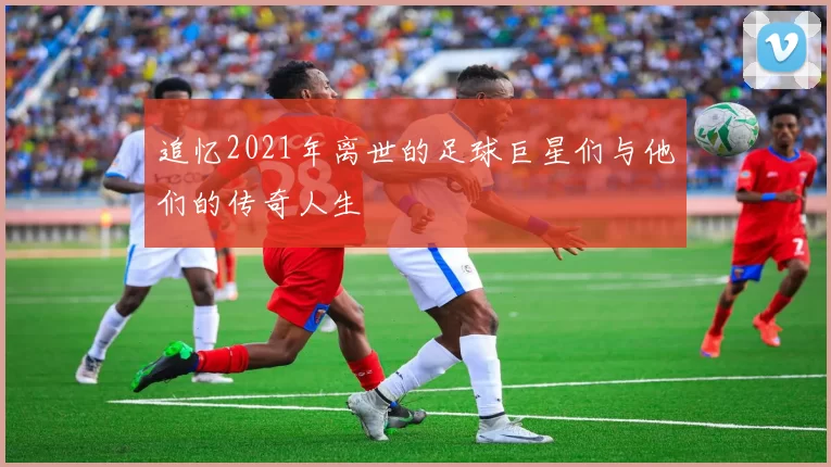 追忆2021年离世的足球巨星们与他们的传奇人生
