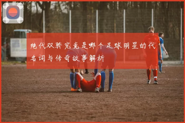 绝代双骄究竟是哪个足球明星的代名词与传奇故事解析