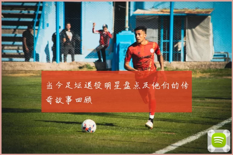 当今足坛退役明星盘点及他们的传奇故事回顾