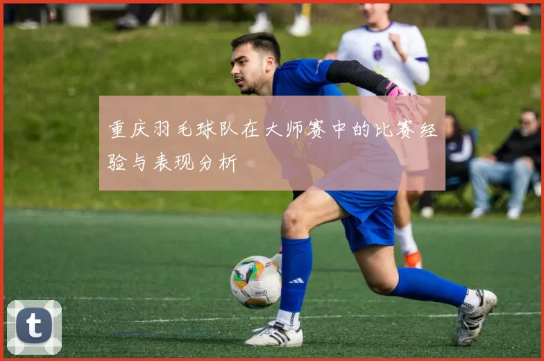 重庆羽毛球队在大师赛中的比赛经验与表现分析