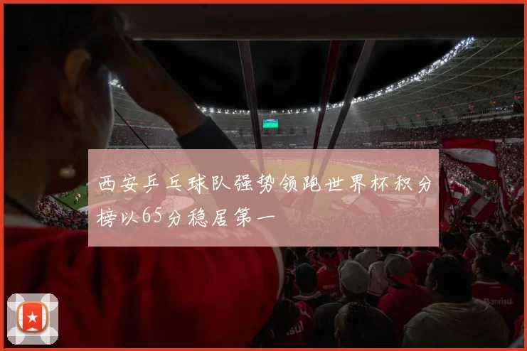 西安乒乓球队强势领跑世界杯积分榜以65分稳居第一