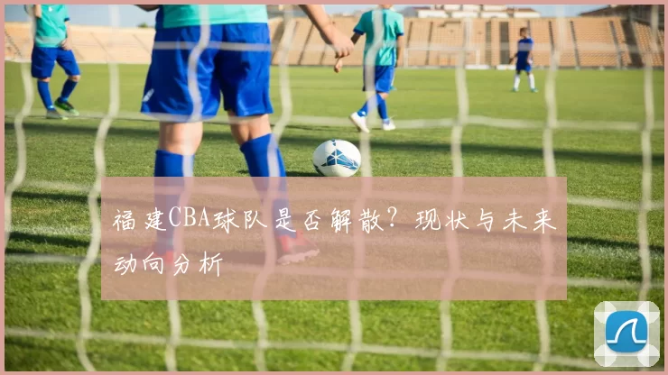 福建CBA球队是否解散？现状与未来动向分析