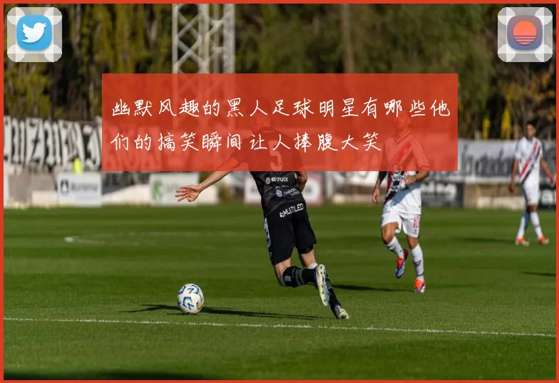 幽默风趣的黑人足球明星有哪些他们的搞笑瞬间让人捧腹大笑