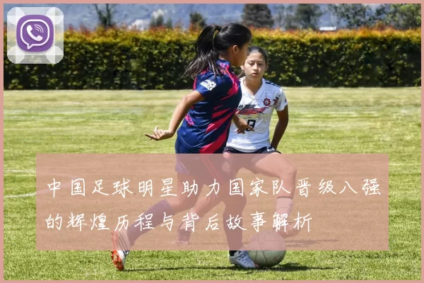 中国足球明星助力国家队晋级八强的辉煌历程与背后故事解析