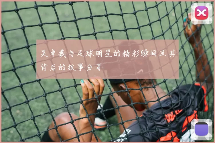 吴卓羲与足球明星的精彩瞬间及其背后的故事分享