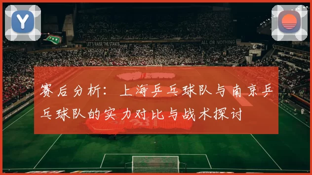 赛后分析：上海乒乓球队与南京乒乓球队的实力对比与战术探讨