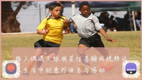 路人偶遇足球明星惊喜瞬间视频记录生活中的意外快乐与感动