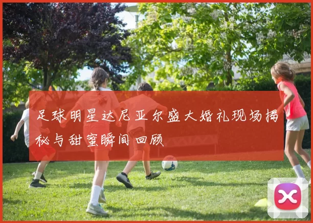 足球明星达尼亚尔盛大婚礼现场揭秘与甜蜜瞬间回顾