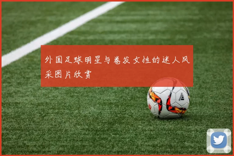 外国足球明星与卷发女性的迷人风采图片欣赏