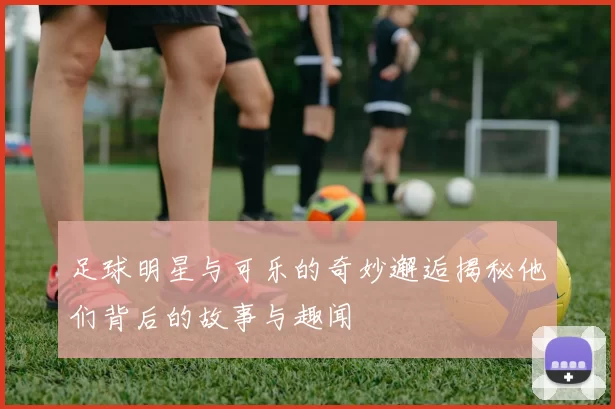 足球明星与可乐的奇妙邂逅揭秘他们背后的故事与趣闻