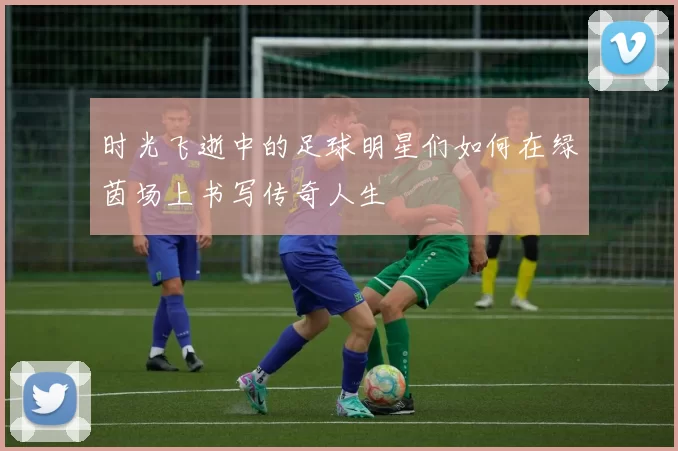 时光飞逝中的足球明星们如何在绿茵场上书写传奇人生