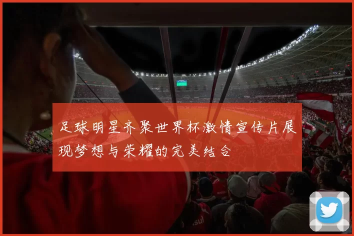 足球明星齐聚世界杯激情宣传片展现梦想与荣耀的完美结合