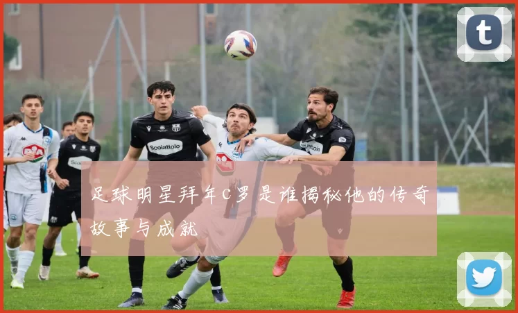 足球明星拜年c罗是谁揭秘他的传奇故事与成就