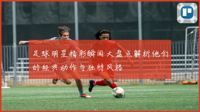 足球明星精彩瞬间大盘点解析他们的经典动作与独特风格