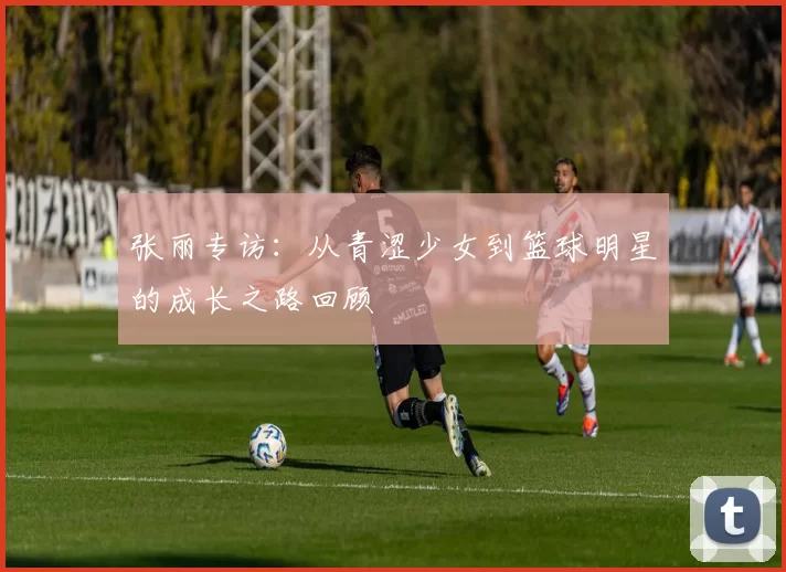 张丽专访：从青涩少女到篮球明星的成长之路回顾