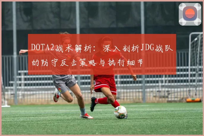DOTA2战术解析：深入剖析JDG战队的防守反击策略与执行细节