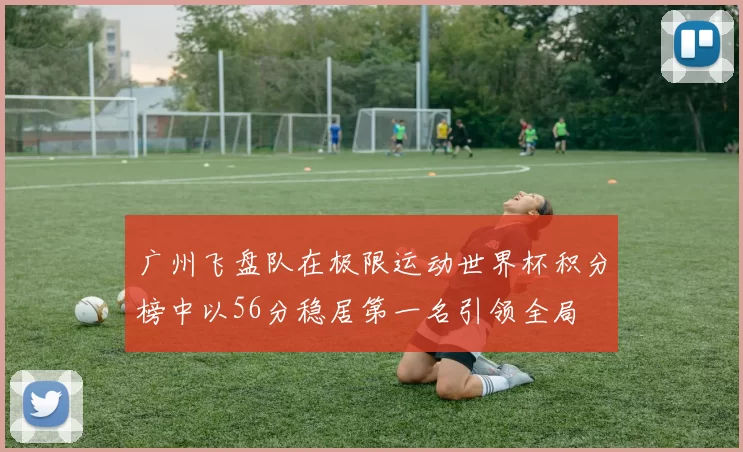 广州飞盘队在极限运动世界杯积分榜中以56分稳居第一名引领全局