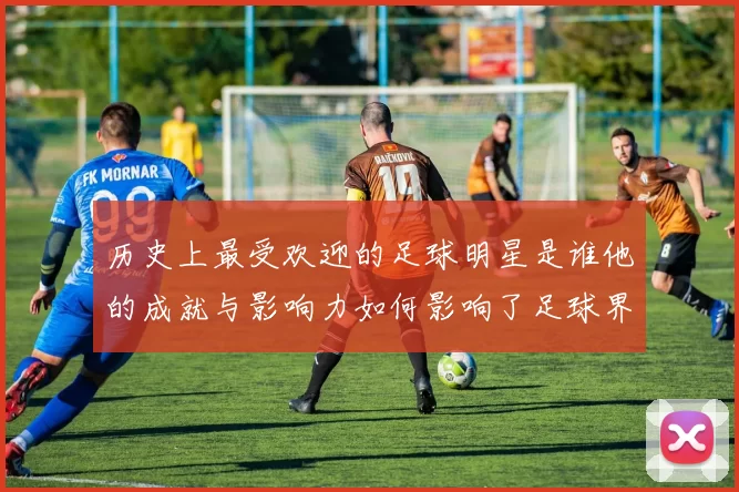 历史上最受欢迎的足球明星是谁他的成就与影响力如何影响了足球界
