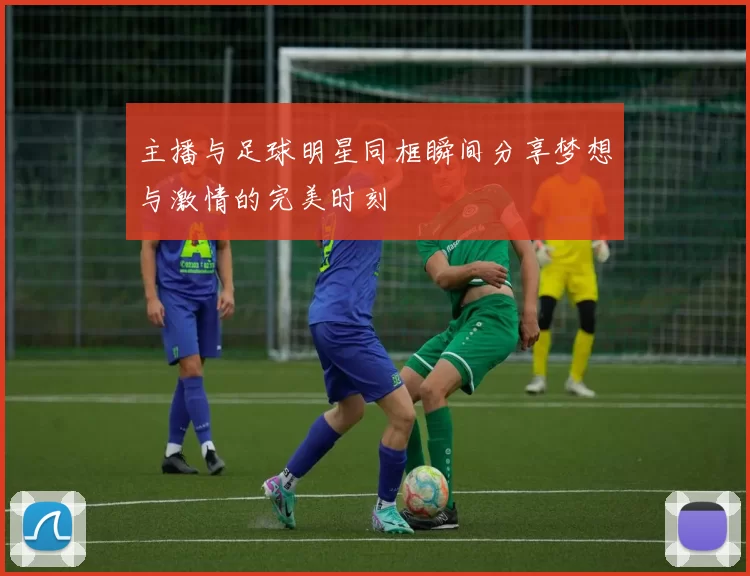 主播与足球明星同框瞬间分享梦想与激情的完美时刻