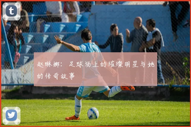 赵琳娜：足球场上的璀璨明星与她的传奇故事