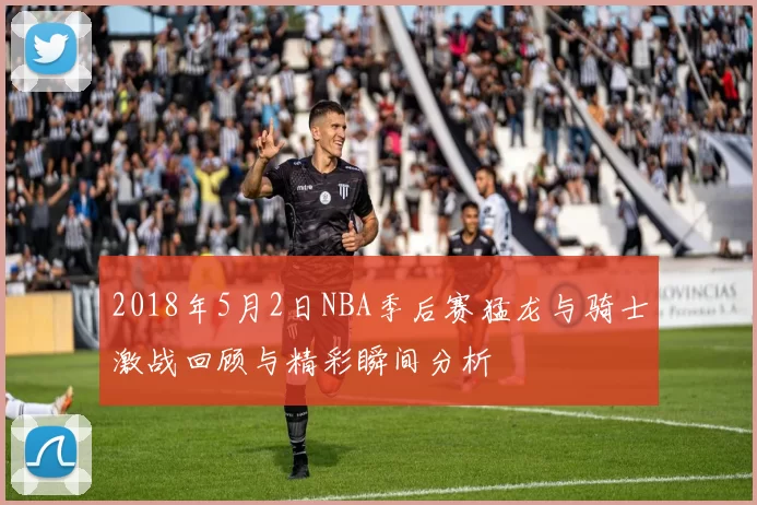 2018年5月2日NBA季后赛猛龙与骑士激战回顾与精彩瞬间分析