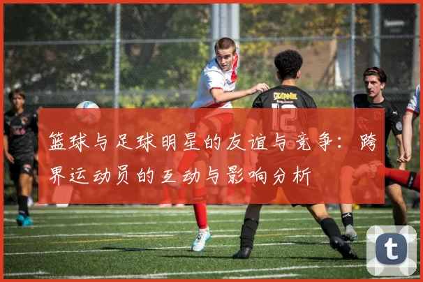篮球与足球明星的友谊与竞争：跨界运动员的互动与影响分析