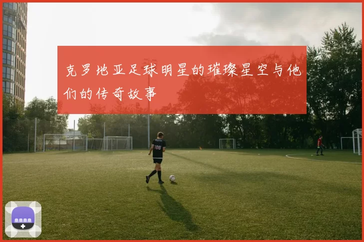 克罗地亚足球明星的璀璨星空与他们的传奇故事